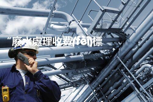 “廢水處理收費(fèi)標(biāo)準(zhǔn)合理通明，助力綠色環(huán)保事業(yè)蓬勃進(jìn)展”